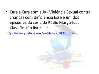 • Cara a Cara com a Jô - Violência Sexual contra
crianças com deficiência Esse é um dos
episódios da série do Rádio Margarida.
Classificação livre Link:
https://www.youtube.com/watch?v=7_UR1VzJjGw
 