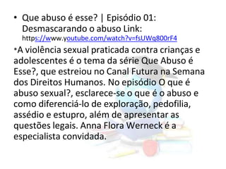 • Que abuso é esse? | Episódio 01:
Desmascarando o abuso Link:
https://www.youtube.com/watch?v=fsUWq800rF4
*A violência sexual praticada contra crianças e
adolescentes é o tema da série Que Abuso é
Esse?, que estreiou no Canal Futura na Semana
dos Direitos Humanos. No episódio O que é
abuso sexual?, esclarece-se o que é o abuso e
como diferenciá-lo de exploração, pedofilia,
assédio e estupro, além de apresentar as
questões legais. Anna Flora Werneck é a
especialista convidada.
 