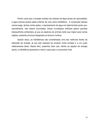 Porém, para que a energia contida nas massas de água possa ser aproveitada, 
a água precisa passar pelas turbinas de uma usina hidrelétrica. A construção dessas 
usinas exige, dentre outras ações, o represamento da água em determinado ponto que, 
naturalmente, não estaria acumulada. Essas inundações artificiais geram grandes 
desequilíbrios ambientais, já que as espécies de animais terão que migrar para outras 
regiões, podendo provocar desajustes na fauna e na flora. 
Apesar disso, as hidrelétricas são consideradas uma das melhores fontes de 
obtenção de energia, já que são capazes de produzir muita energia e a um custo 
relativamente baixo. Nesse item, podemos dizer que, dentre as opções de energia 
atuais, a hidrelétrica apresenta o menor custo para o consumidor final. 
10 
 