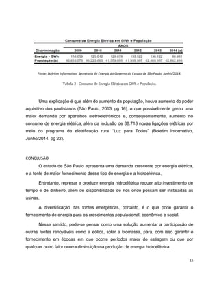 15 
Fonte: Boletim Informativo, Secretaria de Energia do Governo do Estado de São Paulo, Junho/2014. 
Tabela 3 - Consumo de Energia Elétrica em GWh e População. 
Uma explicação é que além do aumento da população, houve aumento do poder 
aquisitivo dos paulistanos (São Paulo, 2013, pg 16), o que possivelmente gerou uma 
maior demanda por aparelhos eletroeletrônicos e, consequentemente, aumento no 
consumo de energia elétrica, além da inclusão de 88.718 novas ligações elétricas por 
meio do programa de eletrificação rural “Luz para Todos” (Boletim Informativo, 
Junho/2014, pg 22). 
CONCLUSÃO 
O estado de São Paulo apresenta uma demanda crescente por energia elétrica, 
e a fonte de maior fornecimento desse tipo de energia é a hidroelétrica. 
Entretanto, represar e produzir energia hidroelétrica requer alto investimento de 
tempo e de dinheiro, além de disponibilidade de rios onde possam ser instaladas as 
usinas. 
A diversificação das fontes energéticas, portanto, é o que pode garantir o 
fornecimento de energia para os crescimentos populacional, econômico e social. 
Nesse sentido, pode-se pensar como uma solução aumentar a participação de 
outras fontes renováveis como a eólica, solar e biomassa, para, com isso garantir o 
fornecimento em épocas em que ocorre períodos maior de estiagem ou que por 
qualquer outro fator ocorra diminuição na produção de energia hidroelétrica. 
 