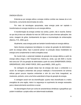 16 
ENERGIA EÓLICA 
Entende-se por energia eólica a energia cinética contida nas massas de ar em 
movimento, comumente denominadas de vento. 
Por meio de tecnologias apropriadas, essa energia pode ser captada e 
transformada em energia mecânica ou em energia elétrica. 
A transformação da energia contida nos ventos, porém, não é recente. Estima-se 
que ela já deva ser utilizada há mais de 3.000 anos e para diversas aplicações, tais 
como, moagem de grãos, bombeamento de água e movimentação de embarcações 
(Martins, F.R., 2008, pg 2). 
Atualmente, essa energia pode ser também transformada em energia elétrica. 
Após diversos progressos tecnológicos no campo de geração de eletricidade a 
partir da energia eólica, hoje é possível pensar na produção dessa modalidade de 
energia como complementar à matriz energética atual. 
No mundo todo, o potencial instalado de geração de energia elétrica a partir da 
energia eólica chega a 430 Terawatt-hora. Estima-se, ainda, que até 2020 o mundo 
terá cerca de 12% da geração de eletricidade a partir do vento (WINDPOWER; EWEA; 
GREENPEACE, 2003; WIND FORCE, 2003, apud ANEEL, 2005, pg 93 ). 
As vantagens da geração desse tipo de energia são duas: a ambiental e a 
social. As vantagens ambientais são porque instalação e funcionamento de turbinas 
eólicas geram poucos impactos ambientais e vêm de uma fonte inesgotável, se 
mostrando, portanto, como uma fonte sustentável e limpa de geração de energia. 
A vantagem social vem da diversificação: quanto mais diversificada é a matriz 
energética de uma região, maior é a segurança no suprimento de energia necessária 
para o desenvolvimento econômico e social. 
As desvantagens ficam por conta de características climáticas e geográficas que 
podem inviabilizar o projeto eólico em determinada localidade. 
 
