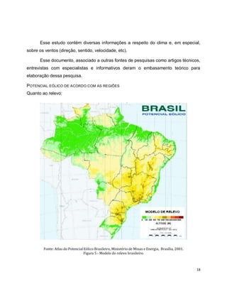 Esse estudo contém diversas informações a respeito do clima e, em especial, 
18 
sobre os ventos (direção, sentido, velocidade, etc). 
Esse documento, associado a outras fontes de pesquisas como artigos técnicos, 
entrevistas com especialistas e informativos deram o embasamento teórico para 
elaboração dessa pesquisa. 
POTENCIAL EÓLICO DE ACORDO COM AS REGIÕES 
Quanto ao relevo: 
Fonte: Atlas do Potencial Eólico Brasileiro, Ministério de Minas e Energia, Brasília, 2001. 
Figura 5 - Modelo do relevo brasileiro. 
 