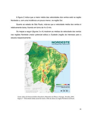 A figura 2 indica que a maior média das velocidades dos ventos está na região 
20 
Nordeste e, com uma incidência um pouco menor, na região Sul. 
Quanto ao estado de São Paulo, nota-se que a velocidade média dos ventos é 
relativamente baixa, ficando em torno de 4 e 5 m/s. 
Os mapas a seguir (figuras 3 e 4) mostram as médias da velocidade dos ventos 
nas regiões Nordeste (maior potencial eólico) e Sudeste (região de interesse para o 
estudo) respectivamente: 
Fonte: Atlas do Potencial Eólico Brasileiro, Ministério de Minas e Energia, Brasília, 2001. 
Figura 7 - Velocidade média anual do vento a 50m de altura na região Nordeste do Brasil. 
 