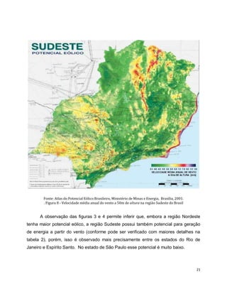 21 
Fonte: Atlas do Potencial Eólico Brasileiro, Ministério de Minas e Energia, Brasília, 2001. 
. Figura 8 - Velocidade média anual do vento a 50m de altura na região Sudeste do Brasil 
A observação das figuras 3 e 4 permite inferir que, embora a região Nordeste 
tenha maior potencial eólico, a região Sudeste possui também potencial para geração 
de energia a partir do vento (conforme pode ser verificado com maiores detalhes na 
tabela 2), porém, isso é observado mais precisamente entre os estados do Rio de 
Janeiro e Espírito Santo. No estado de São Paulo esse potencial é muito baixo. 
 
