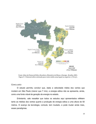 23 
Fonte: Atlas do Potencial Eólico Brasileiro, Ministério de Minas e Energia, Brasília, 2001. 
Figura 9 - Potencial eólico estimado para vento médio anual igual ou superior a 7,0 m/s. 
CONCLUSÃO 
O estudo permitiu concluir que, dada a velocidade média dos ventos que 
incidem em São Paulo (menor que 7 m/s), a energia eólica não se apresenta, ainda, 
como uma fonte viável de geração de energia no estado. 
Entretanto, vale ressaltar que todos os estudos aqui apresentados refletem 
tanto as médias dos ventos quanto a produção de energia eólica a uma altura de 50 
metros. O avanço da tecnologia, contudo, tem mudado, e pode mudar ainda mais, 
esses paradigmas. 
 