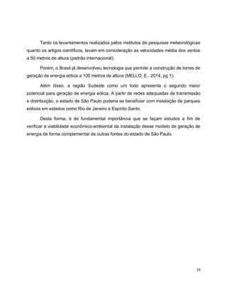 Tanto os levantamentos realizados pelos institutos de pesquisas meteorológicas 
quanto os artigos científicos, levam em consideração as velocidades média dos ventos 
a 50 metros de altura (padrão internacional). 
Porém, o Brasil já desenvolveu tecnologia que permite a construção de torres de 
24 
geração de energia eólica a 100 metros de altura (MELLO, E., 2014, pg 1). 
Além disso, a região Sudeste como um todo apresenta o segundo maior 
potencial para geração de energia eólica. A partir de redes adequadas de transmissão 
e distribuição, o estado de São Paulo poderia se beneficiar com instalação de parques 
eólicos em estados como Rio de Janeiro e Espírito Santo. 
Desta forma, é de fundamental importância que se façam estudos a fim de 
verificar a viabilidade econômico-ambiental da instalação desse modelo de geração de 
energia de forma complementar às outras fontes do estado de São Paulo. 
 