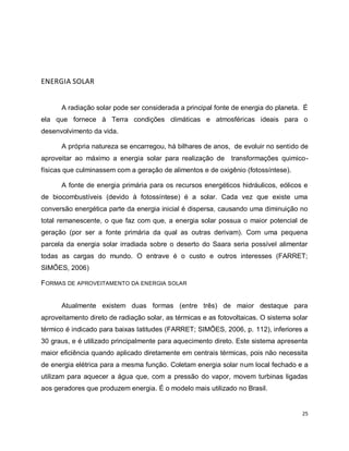 25 
ENERGIA SOLAR 
A radiação solar pode ser considerada a principal fonte de energia do planeta. É 
ela que fornece à Terra condições climáticas e atmosféricas ideais para o 
desenvolvimento da vida. 
A própria natureza se encarregou, há bilhares de anos, de evoluir no sentido de 
aproveitar ao máximo a energia solar para realização de transformações quimico-físicas 
que culminassem com a geração de alimentos e de oxigênio (fotossíntese). 
A fonte de energia primária para os recursos energéticos hidráulicos, eólicos e 
de biocombustíveis (devido à fotossíntese) é a solar. Cada vez que existe uma 
conversão energética parte da energia inicial é dispersa, causando uma diminuição no 
total remanescente, o que faz com que, a energia solar possua o maior potencial de 
geração (por ser a fonte primária da qual as outras derivam). Com uma pequena 
parcela da energia solar irradiada sobre o deserto do Saara seria possível alimentar 
todas as cargas do mundo. O entrave é o custo e outros interesses (FARRET; 
SIMÕES, 2006) 
FORMAS DE APROVEITAMENTO DA ENERGIA SOLAR 
Atualmente existem duas formas (entre três) de maior destaque para 
aproveitamento direto de radiação solar, as térmicas e as fotovoltaicas. O sistema solar 
térmico é indicado para baixas latitudes (FARRET; SIMÕES, 2006, p. 112), inferiores a 
30 graus, e é utilizado principalmente para aquecimento direto. Este sistema apresenta 
maior eficiência quando aplicado diretamente em centrais térmicas, pois não necessita 
de energia elétrica para a mesma função. Coletam energia solar num local fechado e a 
utilizam para aquecer a água que, com a pressão do vapor, movem turbinas ligadas 
aos geradores que produzem energia. É o modelo mais utilizado no Brasil. 
 