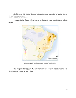 Ela foi construída dentro de uma subestação, com isso, não há gastos extras 
27 
com redes de transmissão. 
O mapa abaixo (figura 10) apresenta as áreas de maior incidência de sol no 
Brasil: 
Figura 10: Média anual de insolação diária no Brasil (horas) 
Já a imagem abaixo (figura 11) demonstra a média anual de incidência solar nos 
municípios do Estado de São Paulo: 
 