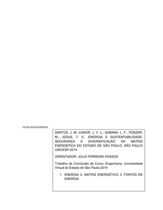 FICHA CATALOGRÁFICA 
SANTOS, J. M; JUNIOR, J. V. L.; GABANA, L. F.; POSZAR, 
M.; JESUS, T. S. .ENERGIA E SUSTENTABILIDADE: 
SEGURANÇA E DIVERSIFICAÇÃO DA MATRIZ 
ENERGÉTICA DO ESTADO DE SÃO PAULO, SÃO PAULO 
UNIVESP-2014 
ORIENTADOR: JÚLIO FERREIRA PASSOS 
Trabalho de Conclusão de Curso, Engenharia, Universidade 
Virtual do Estado de São Paulo-2014 
1. ENERGIA 2. MATRIZ ENERGÉTICA 3. FONTES DE 
ENERGIA 
 