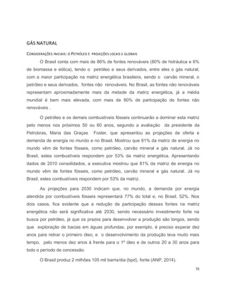 31 
GÁS NATURAL 
CONSIDERAÇÕES INICIAIS: O PETRÓLEO E PROJEÇÕES LOCAIS E GLOBAIS 
O Brasil conta com mais de 86% de fontes renováveis (80% de hidráulica e 6% 
de biomassa e eólica), tendo o petróleo e seus derivados, entre eles o gás natural, 
com a maior participação na matriz energética brasileira, sendo o carvão mineral, o 
petróleo e seus derivados, fontes não renováveis. No Brasil, as fontes não renováveis 
representam aproximadamente mais da metade da matriz energética, já a média 
mundial é bem mais elevada, com mais de 80% de participação de fontes não 
renováveis . 
O petróleo e os demais combustíveis fósseis continuarão a dominar esta matriz 
pelo menos nos próximos 50 ou 60 anos, segundo a avaliação da presidente da 
Petrobras, Maria das Graças Foster, que apresentou as projeções de oferta e 
demanda de energia no mundo e no Brasil. Mostrou que 81% da matriz de energia no 
mundo vêm de fontes fósseis, como petróleo, carvão mineral e gás natural. Já no 
Brasil, estes combustíveis respondem por 53% da matriz energética. Apresentando 
dados de 2010 consolidados, a executiva mostrou que 81% da matriz de energia no 
mundo vêm de fontes fósseis, como petróleo, carvão mineral e gás natural. Já no 
Brasil, estes combustíveis respondem por 53% da matriz. 
As projeções para 2030 indicam que, no mundo, a demanda por energia 
atendida por combustíveis fósseis representará 77% do total e, no Brasil, 52%. Nos 
dois casos, fica evidente que a redução da participação dessas fontes na matriz 
energética não será significativa até 2030, sendo necessário investimento forte na 
busca por petróleo, já que os prazos para desenvolver a produção são longos, sendo 
que exploração de bacias em águas profundas, por exemplo, é preciso esperar dez 
anos para retirar o primeiro óleo, e o desenvolvimento da produção leva muito mais 
tempo, pelo menos dez anos à frente para o 1º óleo e de outros 20 a 30 anos para 
todo o período de concessão. 
O Brasil produz 2 milhões 105 mil barris/dia (bpd), fonte (ANP, 2014). 
 