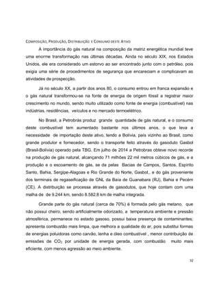 32 
COMPOSIÇÃO, PRODUÇÃO, DISTRIBUIÇÃO E CONSUMO DESTE ATIVO 
A importância do gás natural na composição da matriz energética mundial teve 
uma enorme transformação nas últimas décadas. Ainda no século XIX, nos Estados 
Unidos, ele era considerado um estorvo ao ser encontrado junto com o petróleo, pois 
exigia uma série de procedimentos de segurança que encareciam e complicavam as 
atividades de prospecção. 
Já no século XX, a partir dos anos 80, o consumo entrou em franca expansão e 
o gás natural transformou-se na fonte de energia de origem fóssil a registrar maior 
crescimento no mundo, sendo muito utilizado como fonte de energia (combustível) nas 
indústrias, residências, veículos e no mercado termoelétrico. 
No Brasil, a Petrobrás produz grande quantidade de gás natural, e o consumo 
deste combustível tem aumentado bastante nos últimos anos, o que leva a 
necessidade de importação deste ativo, tendo a Bolívia, país vizinho ao Brasil, como 
grande produtor e fornecedor, sendo o transporte feito através do gasoduto Gasbol 
(Brasil-Bolívia) operado pela TBG. Em julho de 2014 a Petrobras obteve novo recorde 
na produção de gás natural, alcançando 71 milhões 22 mil metros cúbicos de gás, e a 
produção e o escoamento de gás, se da pelas Bacias de Campos, Santos, Espírito 
Santo, Bahia, Sergipe-Alagoas e Rio Grande do Norte, Gasbol,, e do gás proveniente 
dos terminais de regaseificação de GNL da Baía de Guanabara (RJ), Bahia e Pecém 
(CE). A distribuição se processa através de gasodutos, que hoje contam com uma 
malha de de 9.244 km, sendo 8.582,8 km de malha integrada. 
Grande parte do gás natural (cerca de 70%) é formada pelo gás metano, que 
não possui cheiro, sendo artificialmente odorizado, a temperatura ambiente e pressão 
atmosférica, permanece no estado gasoso, possui baixa presença de contaminantes; 
apresenta combustão mais limpa, que melhora a qualidade do ar, pois substitui formas 
de energias poluidoras como carvão, lenha e óleo combustível , menor contribuição de 
emissões de CO2 por unidade de energia gerada, com combustão muito mais 
eficiente, com menos agressão ao meio ambiente. 
 