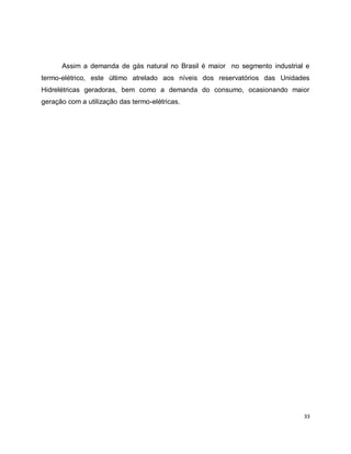 Assim a demanda de gás natural no Brasil é maior no segmento industrial e 
termo-elétrico, este último atrelado aos níveis dos reservatórios das Unidades 
Hidrelétricas geradoras, bem como a demanda do consumo, ocasionando maior 
geração com a utilização das termo-elétricas. 
33 
 