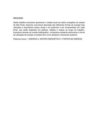 RESUMO 
Neste trabalho buscamos apresentar o estado atual da matriz energética do estado 
de São Paulo, fazemos uma breve descrição das diferentes formas de energia hoje 
utilizadas e levantamos dados atuais e do potencial a ser incrementado em cada 
fonte, que estão dispostos em gráficos, tabelas e mapas ao longo do trabalho, 
buscamos através da revisão bibliográfica na literatura existente demonstrar a forma 
de utilização de energia no estado bem como destacar a demanda existente. 
Palavras-chave: 1.ENERGIA 2. MATRIZ ENERGÉTICA 3. FONTES DE ENERGIA 
 