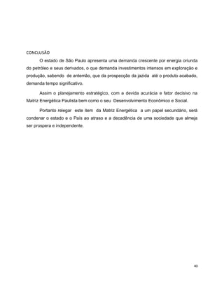 40 
CONCLUSÃO 
O estado de São Paulo apresenta uma demanda crescente por energia oriunda 
do petróleo e seus derivados, o que demanda investimentos intensos em exploração e 
produção, sabendo de antemão, que da prospecção da jazida até o produto acabado, 
demanda tempo significativo. 
Assim o planejamento estratégico, com a devida acurácia e fator decisivo na 
Matriz Energética Paulista bem como o seu Desenvolvimento Econômico e Social. 
Portanto relegar este item da Matriz Energética a um papel secundário, será 
condenar o estado e o País ao atraso e a decadência de uma sociedade que almeja 
ser prospera e independente. 
 
