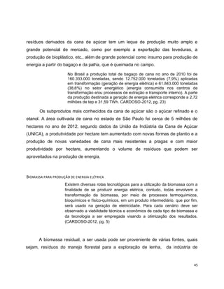 resíduos derivados da cana de açúcar tem um leque de produção muito amplo e 
grande potencial de mercado, como por exemplo a exportação das leveduras, a 
produção de bioplástico, etc., além de grande potencial como insumo para produção de 
energia a partir do bagaço e da palha, que é queimada no campo. 
No Brasil a produção total de bagaço de cana no ano de 2010 foi de 
160.333.000 toneladas, sendo 12.752.000 toneladas (7,9%) aplicadas 
em transformação (geração de energia elétrica) e 61.843.000 toneladas 
(38,6%) no setor energético (energia consumida nos centros de 
transformação e/ou processos de extração e transporte interno). A parte 
da produção destinada a geração de energia elétrica corresponde a 2,72 
milhões de tep e 31,59 TWh. CARDOSO-2012, pg. 23) 
Os subprodutos mais conhecidos da cana de açúcar são o açúcar refinado e o 
etanol. A área cultivada de cana no estado de São Paulo foi cerca de 5 milhões de 
hectares no ano de 2012, segundo dados da União da Indústria da Cana de Açúcar 
(UNICA), a produtividade por hectare tem aumentado com novas formas de plantio e a 
produção de novas variedades de cana mais resistentes a pragas e com maior 
produtividade por hectare, aumentando o volume de resíduos que podem ser 
aproveitados na produção de energia. 
45 
BIOMASSA PARA PRODUÇÃO DE ENERGIA ELÉTRICA 
Existem diversas rotas tecnológicas para a utilização da biomassa com a 
finalidade de se produzir energia elétrica, contudo, todas envolvem a 
transformação da biomassa, por meio de processos termoquímicos, 
bioquímicos e físico-químicos, em um produto intermediário, que por fim, 
será usado na geração de eletricidade. Para cada cenário deve ser 
observado a viabilidade técnica e econômica de cada tipo de biomassa e 
da tecnologia a ser empregada visando a otimização dos resultados. 
(CARDOSO-2012, pg. 5) 
A biomassa residual, a ser usada pode ser proveniente de várias fontes, quais 
sejam, resíduos do manejo florestal para a exploração de lenha, da indústria de 
 