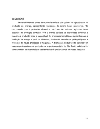 47 
CONCLUSÃO 
Existem diferentes fontes de biomassa residual que podem ser aproveitadas na 
produção de energia, apresentando vantagens de serem fontes renováveis, não 
concorrendo com a produção alimentícia, no caso de resíduos agrícolas, feitas 
escolhas de produção alinhadas com a outras políticas de seguridade alimentar e 
incentivo a produção limpa e sustentável. Os processos tecnológicos existentes para a 
produção de energia a partir da biomassa, podem ser melhorados pelas pesquisas e 
invenção de novos processos e máquinas. A biomassa residual pode significar um 
incremento importante na produção de energia do estado de São Paulo, colaborando 
como um fator da diversificação desta matriz que preconizamos em nossa pesquisa 
 