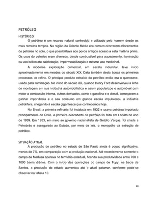 48 
PETRÓLEO 
HISTÓRICO 
O petróleo é um recurso natural conhecido e utilizado pelo homem desde os 
mais remotos tempos. Na região do Oriente Médio era comum ocorrerem afloramentos 
de petróleo no solo, o que possibilitava aos povos antigos acesso a esta matéria prima. 
Os usos do petróleo eram diversos, desde combustível para aquecimento, iluminação 
ou uso bélico até calafetação, impermeabilização e mesmo uso medicinal. 
A moderna exploração comercial, em escala industrial, teve início 
aproximadamente em meados do século XIX. Data também desta época os primeiros 
processos de refino. O principal produto extraído do petróleo então era o querosene, 
usado para iluminação. No início do século XX, quando Henry Ford desenvolveu a linha 
de montagem em sua indústria automobilística e assim popularizou o automóvel com 
motor a combustão interna, outros derivados, como a gasolina e o diesel, começaram a 
ganhar importância e o seu consumo em grande escala impulsionou a indústria 
petrolífera, chegando à escala gigantesca que conhecemos hoje. 
No Brasil, a primeira refinaria foi instalada em 1932 e usava petróleo importado 
principalmente do Chile. A primeira descoberta de petróleo foi feita em Lobato no ano 
de 1939. Em 1953, em meio ao governo nacionalista de Getúlio Vargas, foi criada a 
Petrobrás e assegurado ao Estado, por meio de leis, o monopólio da extração de 
petróleo. 
SITUAÇÃO ATUAL 
A produção de petróleo no estado de São Paulo ainda é pouco significativa, 
menos de 7%, em comparação com a produção nacional. Até recentemente somente o 
campo de Merluza operava no território estadual, ficando sua produtividade entre 700 e 
1000 barris diários. Com o início das operações do campo de Tupy, na bacia de 
Santos, a produção do estado aumentou até o atual patamar, conforme pode-se 
observar na tabela 10. 
 