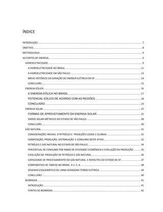 ÍNDICE 
INTRODUÇÃO .................................................................................................................................................... 7 
OBJETIVO .......................................................................................................................................................... 8 
METODOLOGIA ................................................................................................................................................. 9 
AS FONTES DE ENERGIA ..................................................................................................................................... 9 
HIDROELETRICIDADE...................................................................................................................................... 9 
A HIDROELETRICIDADE NO BRASIL ........................................................................................................... 11 
A HIDROELETRICIDADE EM SÃO PAULO .................................................................................................... 13 
BREVE HISTÓRICO DA GERAÇÃO DE ENERGIA ELÉTRICA EM SP ................................................................. 14 
CONCLUSÃO ............................................................................................................................................ 15 
ENERGIA EÓLICA .......................................................................................................................................... 16 
A ENERGIA EÓLICA NO BRASIL ....................................................................................................... 17 
POTENCIAL EÓLICO DE ACORDO COM AS REGIÕES ................................................................. 18 
CONCLUSÃO ........................................................................................................................................ 23 
ENERGIA SOLAR ........................................................................................................................................... 25 
FORMAS DE APROVEITAMENTO DA ENERGIA SOLAR............................................................... 25 
DADOS SOLARI MÉTRICOS DO ESTADO DE SÃO PAULO ............................................................................. 28 
CONCLUSÃO ............................................................................................................................................ 30 
GÁS NATURAL .............................................................................................................................................. 31 
CONSIDERAÇÕES INICIAIS: O PETRÓLEO E PROJEÇÕES LOCAIS E GLOBAIS ................................................ 31 
COMPOSIÇÃO, PRODUÇÃO, DISTRIBUIÇÃO E CONSUMO DESTE ATIVO .................................................... 32 
PETRÓLEO E GÁS NATURAL NO ESTADO DE SÃO PAULO ........................................................................... 34 
PERCENTUAL DE CONSUMO POR RAMO DE ATIVIDADE ECONÔMICA E EVOLUÇÃO DA PRODUÇÃO .......... 35 
EVOLUÇÃO DA PRODUÇÃO DE PETRÓLEO E GÁS NATURAL ...................................................................... 36 
CAPACIDADE DE PROCESSAMENTO DO GÁS NATURAL E ROYALTIES DO ESTADO DE SP. ........................... 37 
COMPARATIVO DE TARIFAS NO BRASIL X U. S. A ...................................................................................... 38 
DESENHO ESQUEMÁTICO DE USINA GERADORA TERMO ELÉTRICA ........................................................... 39 
CONCLUSÃO ............................................................................................................................................ 40 
BIOMASSA ................................................................................................................................................... 41 
INTRODUÇÃO........................................................................................................................................... 41 
FONTES DE BIOMASSA. ............................................................................................................................ 42 
 