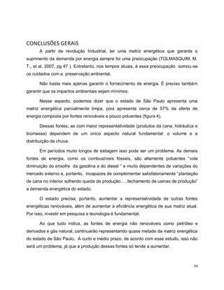 54 
CONCLUSÕES GERAIS 
A partir da revolução Industrial, ter uma matriz energética que garanta o 
suprimento da demanda por energia sempre foi uma preocupação (TOLMASQUIM, M. 
T., et al, 2007, pg 47 ). Entretanto, nos tempos atuais, à essa preocupação somou-se 
os cuidados com a preservação ambiental. 
Não basta mais apenas garantir o fornecimento de energia. É preciso também 
garantir que os impactos ambientais sejam mínimos. 
Nesse aspecto, podemos dizer que o estado de São Paulo apresenta uma 
matriz energética parcialmente limpa, pois apresenta cerca de 57% da oferta de 
energia composta por fontes renováveis e pouco poluentes (figura 4). 
Dessas fontes, as com maior representatividade (produtos da cana, hidráulica e 
biomassa) dependem de um único aspecto natural fundamental: o volume e a 
distribuição da chuva. 
Em períodos muito longos de estiagem isso pode ser um problema. As demais 
fontes de energia, como os combustíveis fósseis, são altamente poluentes “vide 
diminuição do enxofre da gasolina e do diesel “ e muito dependentes de variações do 
mercado externo e, portanto, incapazes de complementar satisfatoriamente “plantação 
de cana no interior sofrendo queda de produção…..fechamento de usinas de produção” 
a demanda energética do estado. 
O estado precisa, portanto, aumentar a representatividade de outras fontes 
energéticas renováveis, além de aumentar a eficiência energética de sua matriz atual. 
Por isso, investir em pesquisa e tecnologia é fundamental. 
Ao que tudo indica, as fontes de energia não renováveis como petróleo e 
derivados e gás natural, continuarão representando quase metade da matriz energética 
do estado de São Paulo. A curto e médio prazo, de acordo com esse estudo, isso não 
será um problema, já que a produção dessas fontes só tende a aumentar. 
 