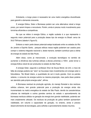 Entretanto, a longo prazo é necessário ter uma matriz energética diversificada 
55 
para garantir a demanda crescente. 
E energia Eólica, Solar e Biomassa podem ser uma alternativa viável a longo 
prazo, por serem limpas e renováveis. Porém, ainda é preciso muito investimento para 
torná-las eficientes e competitivas. 
No que se refere à energia Eólica, a região sudeste é a que representa o 
segundo maior potencial para a produção desse tipo de energia no Brasil: cerca de 
54,9 TWh/ano (tabela 4; figura 9). 
Embora a maior parte desse potencial esteja localizado entre os estados do Rio 
de Janeiro e Espírito Santo, parques eólicos nessa região poderiam ser usados para 
compor o sistema integrado nacional e, deste maneira, também contribuir para a oferta 
de energia do estado de São Paulo. 
Além disso, como já mencionado, a evolução tecnológica no sentido de 
aumentar a eficiência das turbinas eólicas a alturas próximas a 100m pode tornar a 
energia Eólica viável de ser produzida no estado de São Paulo. 
A energia Solar, segundo o professor Artur de Souza Moret, da Unir, o risco de 
falta de energia poderia ser “zero” se houvesse mais investimentos em energia solar e 
fotovoltaica. “No Brasil inteiro, a quantidade de sol é muito grande. Com os painéis 
solares, o consumo de energia subiria na mesma proporção, mas parte disso poderia 
ser atendido pela própria energia solar”, afirma. 
A Biomassa residual da produção agrícola, do manejo florestal e dos resíduos 
sólidos urbanos, tem grande potencial para a produção de energia ainda não 
incrementado na matriz energética do estado de São Paulo, devido às características 
urbanas da metrópole e outros grandes centros do estado o aproveitamento da 
biomassa resíduos sólidos na geração de energia tem grande viabilidade, podendo ser 
mais amplamente utilizado. Os resíduos da produção de grãos também apresentam 
viabilidade, em volume e capacidade de geração, no entanto, ainda é preciso 
desenvolvimento de tecnologias, para colheita e aproveitamento destes insumos. 
 