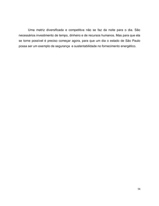 Uma matriz diversificada e competitiva não se faz da noite para o dia. São 
necessários investimento de tempo, dinheiro e de recursos humanos. Mas para que ela 
se torne possível é preciso começar agora, para que um dia o estado de São Paulo 
possa ser um exemplo de segurança e sustentabilidade no fornecimento energético. 
56 
 