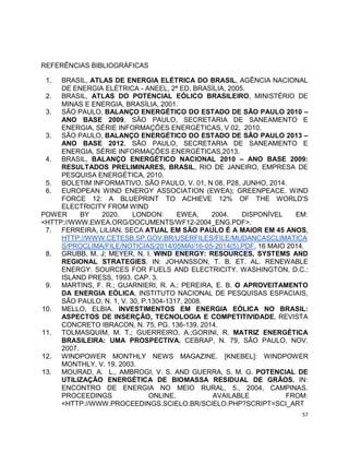 57 
REFERÊNCIAS BIBLIOGRÁFICAS 
1. BRASIL, ATLAS DE ENERGIA ELÉTRICA DO BRASIL, AGÊNCIA NACIONAL 
DE ENERGIA ELÉTRICA - ANEEL, 2ª ED, BRASÍLIA, 2005. 
2. BRASIL, ATLAS DO POTENCIAL EÓLICO BRASILEIRO, MINISTÉRIO DE 
MINAS E ENERGIA, BRASÍLIA, 2001. 
3. SÃO PAULO, BALANÇO ENERGÉTICO DO ESTADO DE SÃO PAULO 2010 – 
ANO BASE 2009, SÃO PAULO, SECRETARIA DE SANEAMENTO E 
ENERGIA, SÉRIE INFORMAÇÕES ENERGÉTICAS, V 02, 2010. 
3. SÃO PAULO, BALANÇO ENERGÉTICO DO ESTADO DE SÃO PAULO 2013 – 
ANO BASE 2012, SÃO PAULO, SECRETARIA DE SANEAMENTO E 
ENERGIA, SÉRIE INFORMAÇÕES ENERGÉTICAS,2013. 
4. BRASIL, BALANÇO ENERGÉTICO NACIONAL 2010 – ANO BASE 2009: 
RESULTADOS PRELIMINARES, BRASIL, RIO DE JANEIRO, EMPRESA DE 
PESQUISA ENERGÉTICA, 2010. 
5. BOLETIM INFORMATIVO, SÃO PAULO, V. 01, N 08, P28, JUNHO, 2014. 
6. EUROPEAN WIND ENERGY ASSOCIATION (EWEA); GREENPEACE. WIND 
FORCE 12: A BLUEPRINT TO ACHIEVE 12% OF THE WORLD'S 
ELECTRICITY FROM WIND 
POWER BY 2020. LONDON: EWEA, 2004. DISPONÍVEL EM: 
<HTTP://WWW.EWEA.ORG/DOCUMENTS/WF12-2004_ENG.PDF>. 
7. FERREIRA, LILIAN. SECA ATUAL EM SÃO PAULO É A MAIOR EM 45 ANOS, 
HTTP://WWW.CETESB.SP.GOV.BR/USERFILES/FILE/MUDANCASCLIMATICA 
S/PROCLIMA/FILE/NOTICIAS/2014/05MAI/16-05-2014(5).PDF, 16 MAIO 2014. 
8. GRUBB, M. J; MEYER, N. I. WIND ENERGY: RESOURCES, SYSTEMS AND 
REGIONAL STRATEGIES. IN: JOHANSSON, T. B. ET. AL. RENEWABLE 
ENERGY: SOURCES FOR FUELS AND ELECTRICITY. WASHINGTON, D.C.: 
ISLAND PRESS, 1993. CAP. 3. 
9. MARTINS, F. R.; GUARNIERI, R. A.; PEREIRA, E. B. O APROVEITAMENTO 
DA ENERGIA EÓLICA, INSTITUTO NACIONAL DE PESQUISAS ESPACIAIS, 
SÃO PAULO, N. 1, V. 30, P.1304-1317, 2008. 
10. MELLO, ELBIA. INVESTIMENTOS EM ENERGIA EÓLICA NO BRASIL: 
ASPECTOS DE INSERÇÃO, TECNOLOGIA E COMPETITIVIDADE, REVISTA 
CONCRETO IBRACON, N. 75, PG. 136-139, 2014. 
11. TOLMASQUIM, M. T.; GUERREIRO, A.;GORINI, R. MATRIZ ENERGÉTICA 
BRASILEIRA: UMA PROSPECTIVA. CEBRAP, N. 79, SÃO PAULO, NOV. 
2007. 
12. WINDPOWER MONTHLY NEWS MAGAZINE. [KNEBEL]: WINDPOWER 
MONTHLY, V. 19, 2003. 
13. MOURAD, A. L., AMBROGI, V. S. AND GUERRA, S. M. G. POTENCIAL DE 
UTILIZAÇÃO ENERGÉTICA DE BIOMASSA RESIDUAL DE GRÃOS. IN: 
ENCONTRO DE ENERGIA NO MEIO RURAL, 5., 2004, CAMPINAS. 
PROCEEDINGS ONLINE. AVAILABLE FROM: 
<HTTP://WWW.PROCEEDINGS.SCIELO.BR/SCIELO.PHP?SCRIPT=SCI_ART 
 