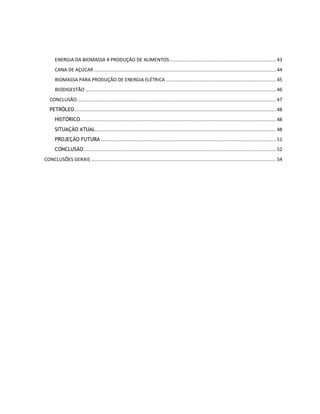 ENERGIA DA BIOMASSA X PRODUÇÃO DE ALIMENTOS ............................................................................. 43 
CANA DE AÇÚCAR .................................................................................................................................... 44 
BIOMASSA PARA PRODUÇÃO DE ENERGIA ELÉTRICA ................................................................................ 45 
BIODIGESTÃO .......................................................................................................................................... 46 
CONCLUSÃO ................................................................................................................................................ 47 
PETRÓLEO .................................................................................................................................................. 48 
HISTÓRICO .............................................................................................................................................. 48 
SITUAÇÃO ATUAL ................................................................................................................................... 48 
PROJEÇÃO FUTURA ............................................................................................................................... 51 
CONCLUSÃO ........................................................................................................................................... 52 
CONCLUSÕES GERAIS ...................................................................................................................................... 54 
 