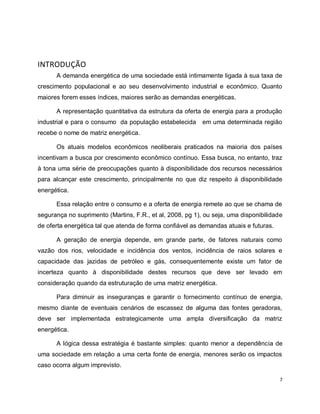 7 
INTRODUÇÃO 
A demanda energética de uma sociedade está intimamente ligada à sua taxa de 
crescimento populacional e ao seu desenvolvimento industrial e econômico. Quanto 
maiores forem esses índices, maiores serão as demandas energéticas. 
A representação quantitativa da estrutura da oferta de energia para a produção 
industrial e para o consumo da população estabelecida em uma determinada região 
recebe o nome de matriz energética. 
Os atuais modelos econômicos neoliberais praticados na maioria dos países 
incentivam a busca por crescimento econômico contínuo. Essa busca, no entanto, traz 
à tona uma série de preocupações quanto à disponibilidade dos recursos necessários 
para alcançar este crescimento, principalmente no que diz respeito à disponibilidade 
energética. 
Essa relação entre o consumo e a oferta de energia remete ao que se chama de 
segurança no suprimento (Martins, F.R., et al, 2008, pg 1), ou seja, uma disponibilidade 
de oferta energética tal que atenda de forma confiável as demandas atuais e futuras. 
A geração de energia depende, em grande parte, de fatores naturais como 
vazão dos rios, velocidade e incidência dos ventos, incidência de raios solares e 
capacidade das jazidas de petróleo e gás, consequentemente existe um fator de 
incerteza quanto à disponibilidade destes recursos que deve ser levado em 
consideração quando da estruturação de uma matriz energética. 
Para diminuir as inseguranças e garantir o fornecimento contínuo de energia, 
mesmo diante de eventuais cenários de escassez de alguma das fontes geradoras, 
deve ser implementada estrategicamente uma ampla diversificação da matriz 
energética. 
A lógica dessa estratégia é bastante simples: quanto menor a dependência de 
uma sociedade em relação a uma certa fonte de energia, menores serão os impactos 
caso ocorra algum imprevisto. 
 