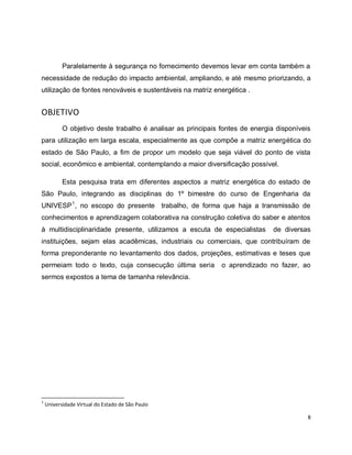 Paralelamente à segurança no fornecimento devemos levar em conta também a 
necessidade de redução do impacto ambiental, ampliando, e até mesmo priorizando, a 
utilização de fontes renováveis e sustentáveis na matriz energética . 
8 
OBJETIVO 
O objetivo deste trabalho é analisar as principais fontes de energia disponíveis 
para utilização em larga escala, especialmente as que compõe a matriz energética do 
estado de São Paulo, a fim de propor um modelo que seja viável do ponto de vista 
social, econômico e ambiental, contemplando a maior diversificação possível. 
Esta pesquisa trata em diferentes aspectos a matriz energética do estado de 
São Paulo, integrando as disciplinas do 1º bimestre do curso de Engenharia da 
UNIVESP1, no escopo do presente trabalho, de forma que haja a transmissão de 
conhecimentos e aprendizagem colaborativa na construção coletiva do saber e atentos 
à multidisciplinaridade presente, utilizamos a escuta de especialistas de diversas 
instituições, sejam elas acadêmicas, industriais ou comerciais, que contribuíram de 
forma preponderante no levantamento dos dados, projeções, estimativas e teses que 
permeiam todo o texto, cuja consecução última seria o aprendizado no fazer, ao 
sermos expostos a tema de tamanha relevância. 
1 Universidade Virtual do Estado de São Paulo 
 