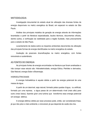 9 
METODOLOGIA 
Investigação documental do estado atual de utilização das diversas fontes de 
energia disponíveis na matriz energética do Brasil, em especial no estado de São 
Paulo. 
Análise dos principais modelos de geração de energia através de informações 
levantadas a partir da literatura especializada, laudos técnicos, documentos oficiais, 
dentre outros, e verificação da viabilidade para a região Sudeste, mais precisamente 
para o estado de São Paulo. 
Levantamento de dados sobre os impactos ambientais decorrentes da utilização 
das principais formas de energia identificadas na matriz energética do estado. 
Avaliação de possíveis diversificações na matriz energética, com fontes 
renováveis e sustentáveis. 
AS FONTES DE ENERGIA 
As principais fontes de energia encontradas na literatura que foram analisadas e 
irão compor esse estudo são: Hidroeletricidade, energia Eólica, Petróleo e derivados, 
Gás Natural, energia Solar e Bioenergia. 
HIDROELETRICIDADE 
A energia hidroelétrica é aquela obtida a partir da energia potencial de uma 
massa de água. 
A partir de um desnível, seja natural, formado pelas quedas d’agua, ou artificial, 
formado por uma represa, a água passa de um determinado nível (mais alto) para 
outro (mais baixo), fazendo girar uma turbina que transforma essa energia potencial 
em energia elétrica. 
A energia elétrica obtida por esse processo pode, então, ser considerada limpa, 
já que não polui o meio ambiente, e renovável, já que depende da vazão dos rios. 
 