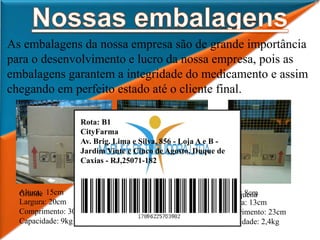 As embalagens da nossa empresa são de grande importância
para o desenvolvimento e lucro da nossa empresa, pois as
embalagens garantem a integridade do medicamento e assim
chegando em perfeito estado até o cliente final.
Altura: 10cm
Largura: 24cm
Comprimento: 27cm
Capacidade: 6,5kg
Altura: 15cm
Largura: 20cm
Comprimento: 30cm
Capacidade: 9kg
Altura: 8cm
Largura: 13cm
Comprimento: 23cm
Capacidade: 2,4kg
Grande Média Pequena
Rota: B1
CityFarma
Av. Brig. Lima e Silva, 856 - Loja A e B -
Jardim Vinte e Cinco de Agosto, Duque de
Caxias - RJ,25071-182
 
