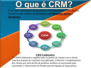 É um meio abrangente de gerenciar o relacionamento com clientes,
inclusive com clientes em potencial, para benefício mútuo e
duradouro.
CRM Colaborativo
O CRM Colaborativo engloba todos os pontos de contato com o cliente.
 Uma boa maneira de visualizar essa aplicação, é observar o comportamento
dos clientes por meio de kits de produtos similares ao necessitado pelo
consumidor e oferecimento de brindes para divulgação de lançamentos.
 