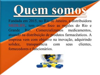 Fundada em 2015, no Rio de Janeiro, a distribuidora
MEDLIFE, tem como foco as regiões do Rio e
Grande Rio. Comercializamos medicamentos,
atuando na distribuição de produtos farmacêuticos. A
empresa vem com objetivo na inovação, adquirindo
solidez, transparência com seus clientes,
fornecedores e funcionários.
 