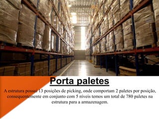 Porta paletes
A estrutura possui 13 posições de picking, onde comportam 2 paletes por posição,
consequentemente em conjunto com 5 níveis temos um total de 780 paletes na
estrutura para a armazenagem.
 