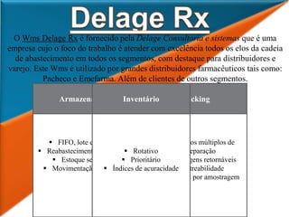 O Wms Delage Rx é fornecido pela Delage Consultoria e sistemas que é uma
empresa cujo o foco do trabalho é atender com excelência todos os elos da cadeia
de abastecimento em todos os segmentos, com destaque para distribuidores e
varejo. Este Wms é utilizado por grandes distribuidores farmacêuticos tais como:
Pacheco e Emefarma. Além de clientes de outros segmentos.
 Indicadores por operação
 Indicadores consolidados
 Atividades por operação
 Atividades consolidadas
 Área segregada
Operação Logística
 EDI com fornecedores
 EDI com transportadoras
 Gerenciamento de docas
 Controle de avarias
 Etiquetas para produtos,
caixas e crossdocking
 Controle de lote e validade
 Endereçamento automático
Recebimento
 FIFO, lote e validade
 Reabastecimento automático
 Estoque segregado
 Movimentação de pallets
Armazenagem
 Processos múltiplos de
separação
 Embalagens retornáveis
 Rastreabilidade
 Checkout por amostragem
Picking
 Rotativo
 Prioritário
 Índices de acuracidade
Inventário
 