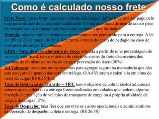 Frete Peso: o peso bruto ou o peso cubado das cargas, define o valor a ser pago pelo
transporte de acordo com a sua modalidade. O frete é cobrado de acordo com o peso
da mercadoria ou o espaço que ela ocupa, sempre o que for maior.
Pedágio: taxa cobrada dependendo do caminho a ser percorrido para a entrega. A lei
10.209 de 23 de março de 2001 determina o rateio do custo do pedágio no caso de
transporte de cargas fracionadas.
GRIS – Taxa de gerenciamento de risco: cobrada a partir de uma porcentagem do
valor da nota fiscal, tem o objetivo de cobrir os custos do frete decorrentes das
medidas de combate ao roubo de carga e prevenção do risco.(30%)
Ad Valorem: usada por transportadoras para agregar seguro na mercadoria que não
está assegurada quando não está em tráfego. O Ad Valorem é calculado em cima do
valor da carga.(R$ 0,35/Ton)
Taxa de Restrição ao Trânsito – TRT: tem o objetivo de cobrar custos adicionais
sempre que a coleta ou a entrega forem realizadas em cidades que tenham alguma
restrição à circulação de veículos de transporte de carga ou à própria atividade de
carga e descarga.(15%)
Taxa de Despacho: taxa fixa que envolve os custos operacionais e administrativos
da operação de despacho, coleta e entrega. (R$ 26,38)
 