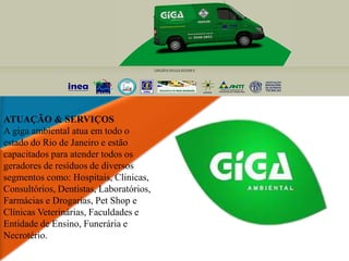 ATUAÇÃO & SERVIÇOS
A giga ambiental atua em todo o
estado do Rio de Janeiro e estão
capacitados para atender todos os
geradores de resíduos de diversos
segmentos como: Hospitais, Clinicas,
Consultórios, Dentistas, Laboratórios,
Farmácias e Drogarias, Pet Shop e
Clínicas Veterinárias, Faculdades e
Entidade de Ensino, Funerária e
Necrotério.
 