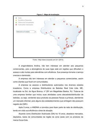 9
Figura 1 - Mapa de localização.
Fonte: <http://www.cocacola.com.br> (2013).
A engarrafadora Andina, não tem interesse em atender aos pequenos
comerciantes, pois a abrangência de suas lojas está em regiões que dificultam o
acesso e são muitas para atendê-las com eficiência. Sua presença tornaria o serviço
oneroso e demorado.
A empresa não tem interesse em atender a pequenos comerciantes, assim
como clientes que ficam em comunidades.
A empresa se associa a distribuidores autorizados nos diversos estados
brasileiros. Como a empresa Distribuidora de Bebidas Real Cola Ltda. ME,
localizada na Est. da Água Branca, nº 291 em Magalhães Bastos, RJ. Trata-se de
uma empresa familiar que iniciou suas atividades como atacadista/distribuidor de
bebidas, ou seja, vendendo seus produtos as pessoas físicas e jurídicas, atendendo
um mercado informal, pois alguns dos estabelecimentos que entregam não possuem
registro de CNPJ.
Após 9 anos, a ANDINA a convidou para fazer parte da rede de distribuição,
tendo em vista sua eficiência e área de atuação.
Atuando como Distribuidor Autorizado (DA) há 10 anos, abastece mercados,
depósitos, bares de comunidades da região da zona oeste com os produtos da
marca Coca-Cola.
 
