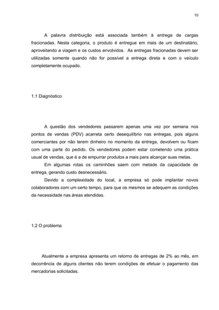 10
A palavra distribuição está associada também à entrega de cargas
fracionadas. Nesta categoria, o produto é entregue em mais de um destinatário,
aproveitando a viagem e os custos envolvidos. As entregas fracionadas devem ser
utilizadas somente quando não for possível a entrega direta e com o veículo
completamente ocupado.
1.1 Diagnóstico
A questão dos vendedores passarem apenas uma vez por semana nos
pontos de vendas (PDV) acarreta certo desequilíbrio nas entregas, pois alguns
comerciantes por não terem dinheiro no momento da entrega, devolvem ou ficam
com uma parte do pedido. Os vendedores podem estar cometendo uma prática
usual de vendas, que é a de empurrar produtos a mais para alcançar suas metas.
Em algumas rotas os caminhões saem com metade da capacidade de
entrega, gerando custo desnecessário.
Devido a complexidade do local, a empresa só pode implantar novos
colaboradores com um certo tempo, para que os mesmos se adequem as condições
da necessidade nas áreas atendidas.
1.2 O problema
Atualmente a empresa apresenta um retorno de entregas de 2% ao mês, em
decorrência de alguns clientes não terem condições de efetuar o pagamento das
mercadorias solicitadas.
 