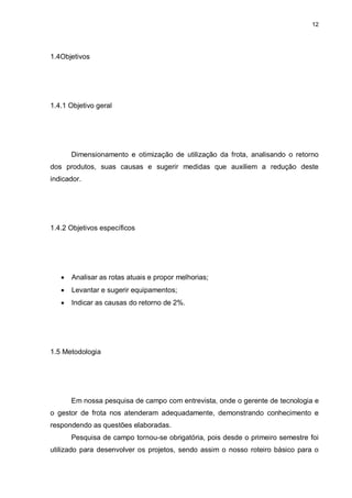 12
1.4Objetivos
1.4.1 Objetivo geral
Dimensionamento e otimização de utilização da frota, analisando o retorno
dos produtos, suas causas e sugerir medidas que auxiliem a redução deste
indicador.
1.4.2 Objetivos específicos
 Analisar as rotas atuais e propor melhorias;
 Levantar e sugerir equipamentos;
 Indicar as causas do retorno de 2%.
1.5 Metodologia
Em nossa pesquisa de campo com entrevista, onde o gerente de tecnologia e
o gestor de frota nos atenderam adequadamente, demonstrando conhecimento e
respondendo as questões elaboradas.
Pesquisa de campo tornou-se obrigatória, pois desde o primeiro semestre foi
utilizado para desenvolver os projetos, sendo assim o nosso roteiro básico para o
 