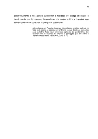 13
desenvolvimento e nos garante apresentar a realidade do espaço observado e
transformá-lo em documentos, baseando-se nos dados obtidos e tratados, que
servem para fins de consultas ou pesquisas posteriores.
A investigação em Pesquisa de campo é investigação empírica realizada no
local onde ocorre ou ocorreu um fenômeno ou que dispõe de elementos
para explicá-lo. Pode incluir entrevistas, aplicação de questionários. Ex.:
levantar com os usuários da empresa a percepção que têm sobre o
atendimento ao cliente (VERGARA, 2010, p. 43).
 