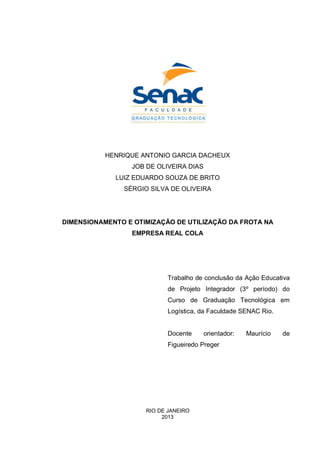 HENRIQUE ANTONIO GARCIA DACHEUX
JOB DE OLIVEIRA DIAS
LUIZ EDUARDO SOUZA DE BRITO
SÉRGIO SILVA DE OLIVEIRA
DIMENSIONAMENTO E OTIMIZAÇÃO DE UTILIZAÇÃO DA FROTA NA
EMPRESA REAL COLA
Trabalho de conclusão da Ação Educativa
de Projeto Integrador (3º período) do
Curso de Graduação Tecnológica em
Logística, da Faculdade SENAC Rio.
Docente orientador: Maurício de
Figueiredo Preger
RIO DE JANEIRO
2013
 