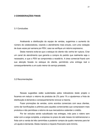 21
3 CONSIDERAÇÕES FINAIS
3.1 Conclusões
Analisando a distribuição da equipe de vendas, sugerimos o aumento do
número de colaboradores, visando o atendimento mais enxuto, com uma visitação
de duas vezes por semana por PDV, caso se verifique um retorno expressivo.
Desta maneira evita-se que o estoque do cliente não venha ter ruptura. Criar
um canal de atendimento que garanta a compra do pedido que realmente seja o
necessário, e que o PDV se comprometa a recebê-lo. A área comercial ficará com
sua atenção focada no estoque do cliente, permitindo uma entrega real e
consequentemente a um custo menor do serviço prestado.
3.2 Recomendações
Nossas sugestões estão sustentadas pelos indicadores deste projeto e
focamos em reduzir o retorno de produtos de 2% para 1% e ajustarmos a frota de
distribuição à demanda e consequentemente renovar a mesma.
Fazer promoções de vendas, como acordos comerciais com seus clientes,
como dar bonificações e prêmios para aqueles comerciantes que comprassem mais
produtos e não permitisse o retorno de sua mercadoria e estender o crédito.
Por ter veículos sendo subutilizado nas entregas, indo para o roteiro sem
estar com a carga completa, a empresa no prazo de sete meses irá redimensionar a
frota com a venda de três caminhões e posterior compra de quatro menores para ter
um ajuste à demanda. Desta maneira o impacto financeiro será mínimo.
 