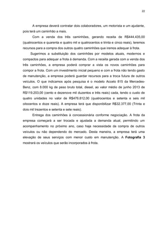 22
A empresa deverá contratar dois colaboradores, um motorista e um ajudante,
pois terá um caminhão a mais.
Com a venda dos três caminhões, gerando receita de R$444.435,00
(quatrocentos e quarenta e quatro mil e quatrocentos e trinta e cinco reais), teremos
recursos para a compra dos outros quatro caminhões que iremos adequar à frota.
Sugerimos a substituição dos caminhões por modelos atuais, modernos e
compactos para adequar a frota à demanda. Com a receita gerada com a venda dos
três caminhões, a empresa poderá comprar a vista os novos caminhões para
compor a frota. Com um investimento inicial pequeno e com a frota não tendo gasto
de manutenção, a empresa poderá guardar recursos para a troca futura de outros
veículos. O que indicamos após pesquisa é o modelo Accelo 815 da Mercedes-
Benz, com 8.000 kg de peso bruto total, diesel, ao valor médio de junho 2013 de
R$119.203,00 (cento e dezenove mil duzentos e três reais) cada, tendo o custo de
quatro unidades no valor de R$476.812,00 (quatrocentos e setenta e seis mil
oitocentos e doze reais). A empresa terá que disponibilizar R$32.377,00 (Trinta e
dois mil trezentos e setenta e sete reais).
Entrega dos caminhões à concessionária conforme negociação. A frota da
empresa começará a ser trocada e ajustada a demanda atual, permitindo um
acompanhamento no próximo ano, caso haja necessidade da compra de outros
veículos ou não dependendo do mercado. Desta maneira, a empresa terá uma
elevação de seus serviços com menor custo em manutenção. A Fotografia 3
mostrará os veículos que serão incorporados à frota.
 