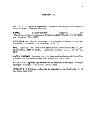 24
REFERÊNCIAS
BALLOU, R. H. Logística empresarial: transporte, administração de materiais e
distribuição física. São Paulo: Atlas, 1993.
BRASIL CAMINHONEIRO. Disponível em:
<http://blogdocaminhoneiro.com/wpcontent/uploads/2009/12/accelo_915_02_300dpi.
jpg>. Acesso em: 03 jun. 2013.
COCA COLA. Disponível em:<http://www.cocacolabrasil.com.br/conteudos.asp?Item
=7&secao=27&conteudo=157>. Acesso em: 09 abr. 2013.
FIPE. Disponível em: <http://www.tabelafipebrasil.com/caminhoes/MERCEDES-
BENZ/ACCELO-1016-2P--DIESEL---E5-/Zero-KM-a-diesel>. Acesso em: 06 mai.
2013.
KAORU ISHIKAWA. Disponível em: <http://www.totalqualidade.com.br/2009/10/os-
gurus-da-qualidade-kaoru-ishikawa.html>. Acesso em: 25 abr. 2013.
NOVAES, A. G. Logística e gerenciamento da cadeia de distribuição: estratégia,
operação e avaliação. Rio de Janeiro: Campus, 2001.
VERGARA S. C. Projetos e relatórios de pesquisa em administração. 13. ed.
São Paulo: Atlas, 2011.
 