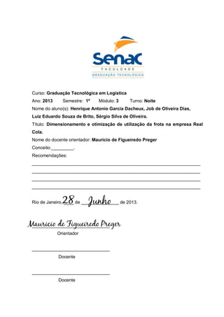 Curso: Graduação Tecnológica em Logística
Ano: 2013 Semestre: 1º Módulo: 3 Turno: Noite
Nome do aluno(s): Henrique Antonio Garcia Dacheux, Job de Oliveira Dias,
Luiz Eduardo Souza de Brito, Sérgio Silva de Oliveira.
Título: Dimensionamento e otimização de utilização da frota na empresa Real
Cola.
Nome do docente orientador: Mauricio de Figueiredo Preger
Conceito:_________.
Recomendações:
___________________________________________________________________
___________________________________________________________________
___________________________________________________________________
___________________________________________________________________
Rio de Janeiro, ____ de _______________ de 2013.
_______________________________
Orientador
_______________________________
Docente
_______________________________
Docente
Mauricio de Figueiredo Preger
28 Junho
 