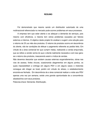 RESUMO
Foi demonstrado que mesmo sendo um distribuidor autorizado de uma
multinacional referenciada no mercado pode ocorrer problemas em seus processos.
A empresa tem que estar atenta e se adequar a demanda de serviços, pois
mesmo com eficiência, a mesma tem vários problemas causados por fatores
externos e internos. O objetivo deste projeto foi analisar e sugerir uma solução para
o retorno de 2% ao mês dos produtos. O retorno de produtos ocorre em decorrência
do cliente, não ter condições de efetuar o pagamento referente ao pedido feito. Em
virtude de a área comercial ter que cumprir metas, realizando a venda empurrada,
que se refere a vender acima do que o cliente realmente necessita e com isso gera-
se o retorno dos produtos, mascarando assim o índice de vendas.
Não devemos descartar que existem causas externas engarrafamentos, obras nas
vias de acesso, fortes chuvas, ocasionando alagamentos em alguns pontos, os
quais impossibilitam a entrega em alguns PDV e em alguns casos o motorista
consegue até chegar ao local, porém em virtude do atraso, o estabelecimento
encontra-se fechado. Em decorrência de a área comercial realizar a visita aos PDV
apenas uma vez por semana, existe uma grande oportunidade de a concorrência
abastecê-los com seus produtos.
Palavras-chave: Demanda. Distribuição.
 
