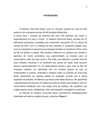 8
1 INTRODUÇÃO
O Sistema Coca-Cola Brasil, atua no mercado mundial em mais de 200
países e com uma gama de mais de 400 produtos distribuídos.
A chave para o sucesso da empresa são seus 275 parceiros que fazem o
engarrafamento em todo o mundo. O Sistema Coca-Cola Brasil, formado por 27
fabricantes autorizados, consolidou seu crescimento avançando 5% no volume de
vendas em 2012, com 11,3 bilhões de litros vendidos. A companhia registra nove
anos de crescimento consecutivos da operação brasileira e investirá em 2013, cerca
de R$ 2,6 bilhões no Brasil. Eles também distribuem os produtos aos clientes e
parceiros de venda automática, que posteriormente os revende para os
consumidores, além da Leão Junior e Del Valle, que elaboram o produto final em
suas unidades industriais e os distribuem aos pontos de venda. Esta estrutura
absorve aproximadamente 53 mil colaboradores diretos e gera mais de 500 mil
empregos indiretos. Os fabricantes têm um contrato através do qual se
comprometem a produzir, engarrafar e distribuir todos os produtos da Coca-Cola
Brasil, observando um rigoroso padrão de qualidade mundial, que é marca
registrada da empresa. As fábricas que fazem parte desta estrutura vêm garantindo
o abastecimento de cerca de um milhão de pontos de venda, para hidratar e nutrir os
consumidores brasileiros com uma ampla linha de bebidas não alcoólicas que
engloba águas, sucos, refrigerantes, chás, achocolatados, energéticos e isotônicos.
As fábricas do Sistema Coca-Cola Brasil, encontram-se estrategicamente
localizadas em todas as regiões do país, conforme a Figura 1.
.
 