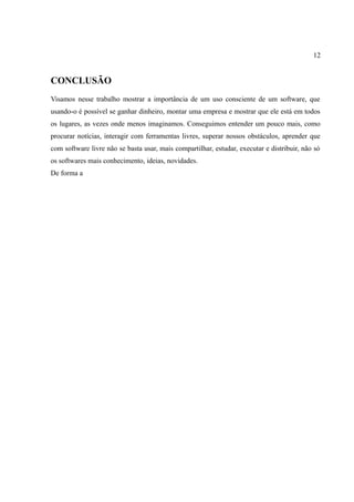 12
CONCLUSÃO
Visamos nesse trabalho mostrar a importância de um uso consciente de um software, que
usando-o é possível se ganhar dinheiro, montar uma empresa e mostrar que ele está em todos
os lugares, as vezes onde menos imaginamos. Conseguimos entender um pouco mais, como
procurar notícias, interagir com ferramentas livres, superar nossos obstáculos, aprender que
com software livre não se basta usar, mais compartilhar, estudar, executar e distribuir, não só
os softwares mais conhecimento, ideias, novidades.
De forma a
 