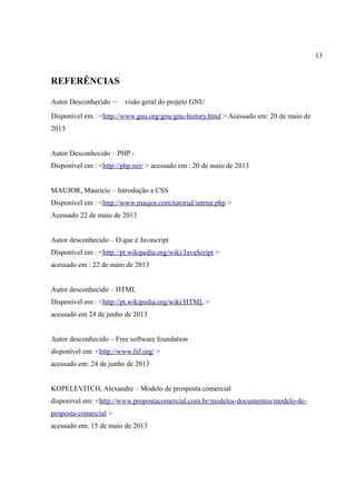 13
REFERÊNCIAS
Autor Desconhecido – Vvisão geral do projeto GNU
Disponível em : <http://www.gnu.org/gnu/gnu-history.html > Acessado em: 20 de maio de
2013
Autor Desconhecido – PHP -
Disponível em : <http://php.net/ > acessado em : 20 de maio de 2013
MAUJOR, Maurício – Introdução a CSS
Disponível em : <http://www.maujor.com/tutorial/intrtut.php >
Acessado 22 de maio de 2013
Autor desconhecido – O que é Javascript
Disponível em : <http://pt.wikipedia.org/wiki/JavaScript >
acessado em : 22 de maio de 2013
Autor desconhecido – HTML
Disponível em : <http://pt.wikipedia.org/wiki/HTML >
acessado em 24 de junho de 2013
Autor desconhecido – Free software foundation
disponível em: <http://www.fsf.org/ >
acessado em: 24 de junho de 2013
KOPELEVITCH, Alexandre – Modelo de prosposta comercial
disponivel em: <http://www.propostacomercial.com.br/modelos-documentos/modelo-de-
proposta-comercial >
acessado em: 15 de maio de 2013
 